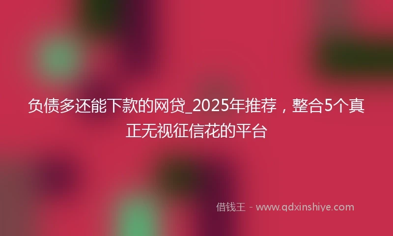 负债多还能下款的网贷_2025年推荐，整合5个真正无视征信花的平台
