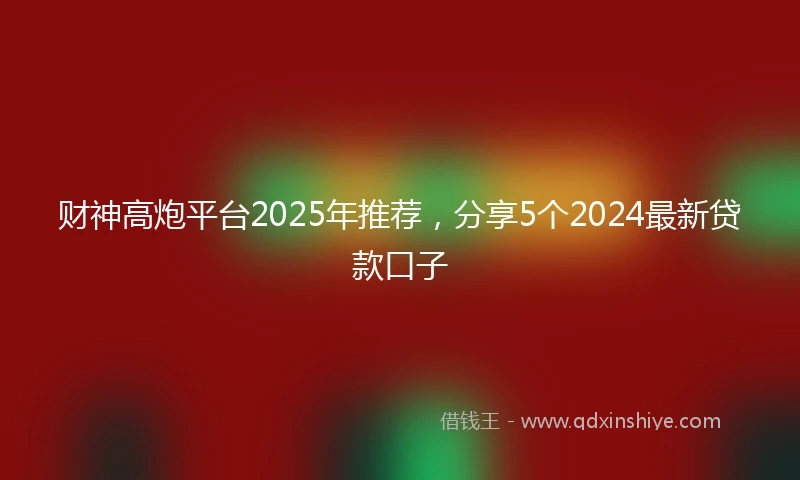 财神高炮平台2025年推荐，分享5个2024最新贷款口子