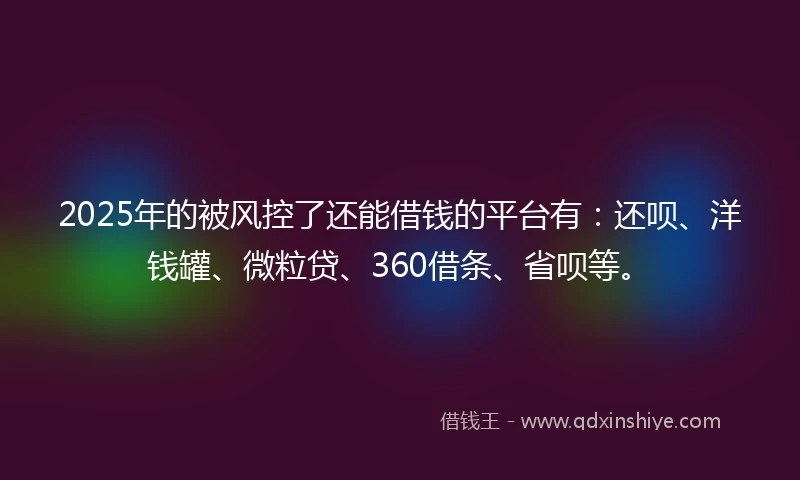 2025年的被风控了还能借钱的平台有：还呗、洋钱罐、微粒贷、360借条、省呗等。