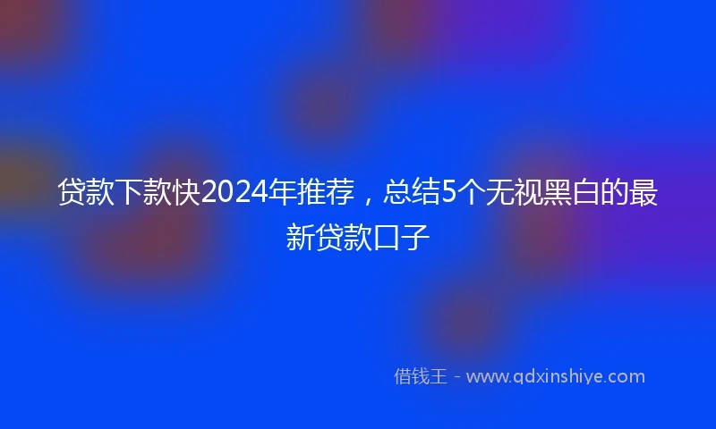 贷款下款快2024年推荐，总结5个无视黑白的最新贷款口子