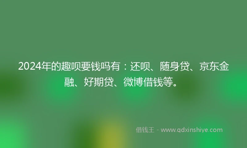 2024年的趣呗要钱吗有：还呗、随身贷、京东金融、好期贷、微博借钱等。