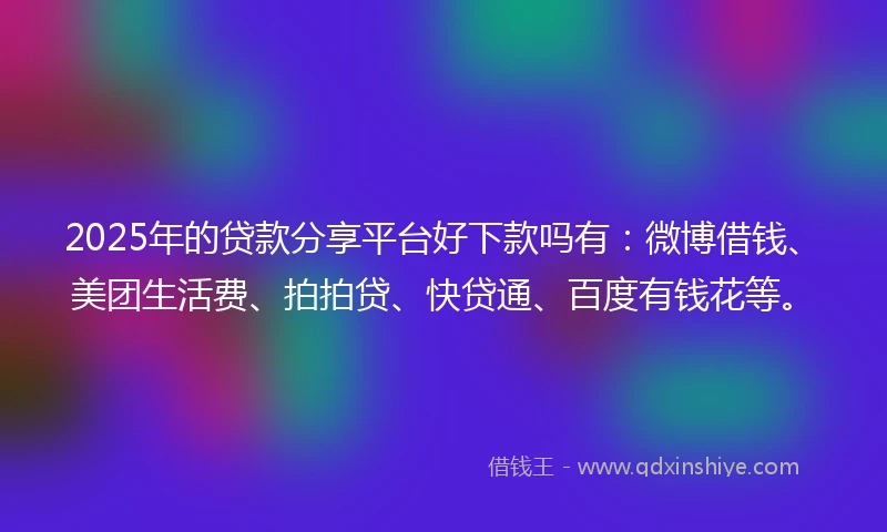 2025年的贷款分享平台好下款吗有：微博借钱、美团生活费、拍拍贷、快贷通、百度有钱花等。