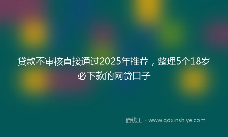 贷款不审核直接通过2025年推荐，整理5个18岁必下款的网贷口子