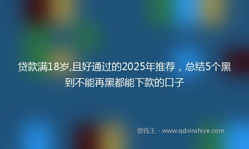 贷款满18岁,且好通过的2025年推荐，总结5个黑到不能再黑都能下款的口子