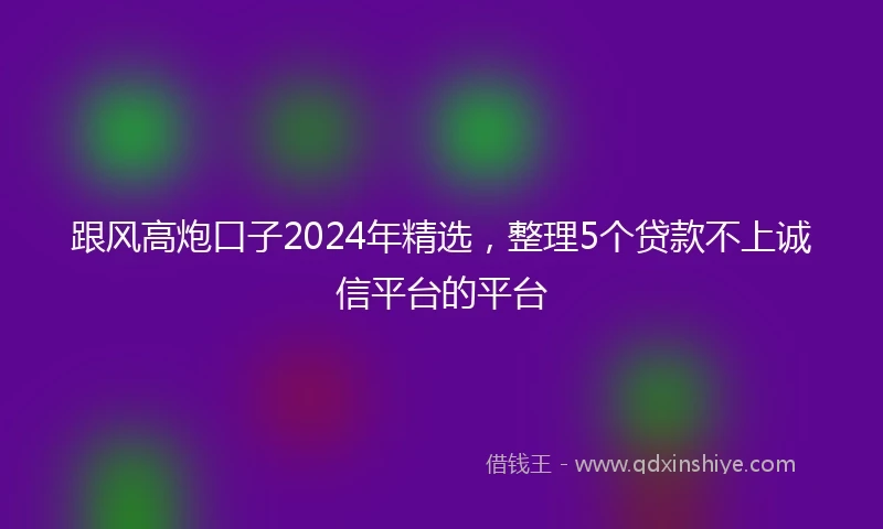 跟风高炮口子2024年精选,整理5个贷款不上诚信平台的平台