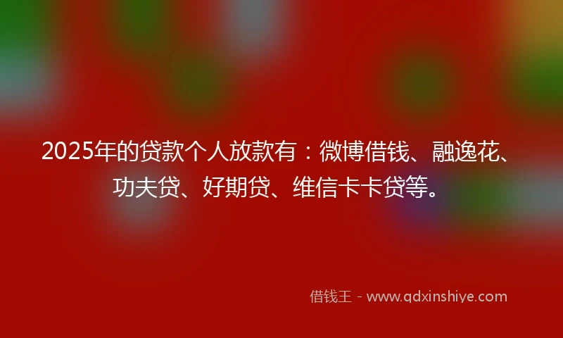 2025年的贷款个人放款有：微博借钱、融逸花、功夫贷、好期贷、维信卡卡贷等。