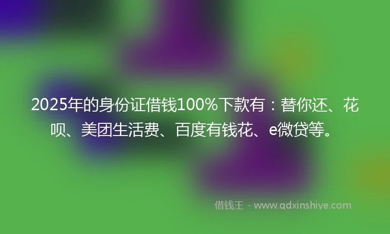 2025年的身份证借钱100%下款有：替你还、花呗、美团生活费、百度有钱花、e微贷等。