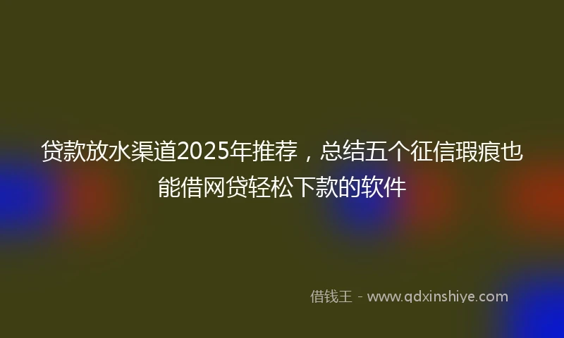 贷款放水渠道2025年推荐，总结五个征信瑕疵也能借网贷轻松下款的软件