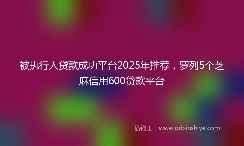 被执行人贷款成功平台2025年推荐，罗列5个芝麻信用600贷款平台