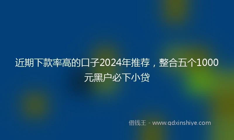 近期下款率高的口子2024年推荐，整合五个1000元黑户必下小贷
