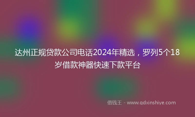 达州正规贷款公司电话2024年精选，罗列5个18岁借款神器快速下款平台