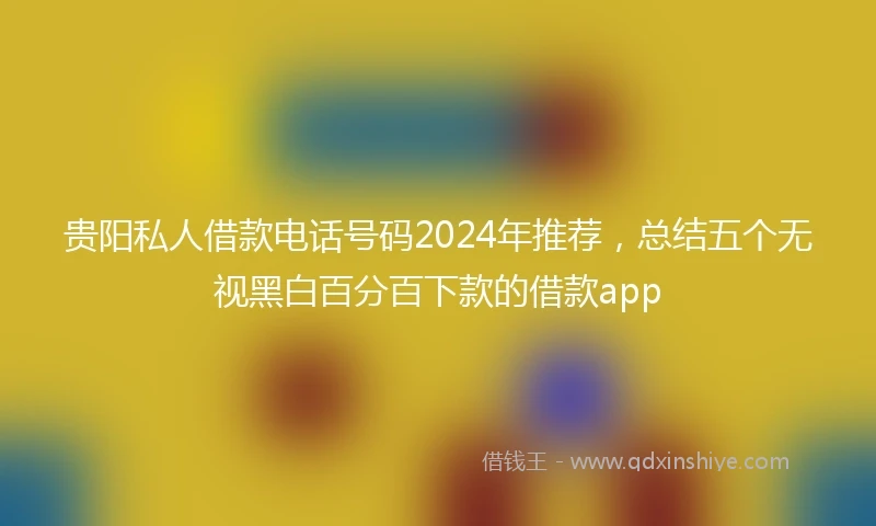 贵阳私人借款电话号码2024年推荐，总结五个无视黑白百分百下款的借款app