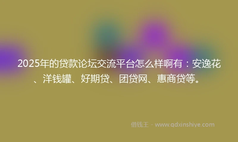 2025年的贷款论坛交流平台怎么样啊有：安逸花、洋钱罐、好期贷、团贷网、惠商贷等。