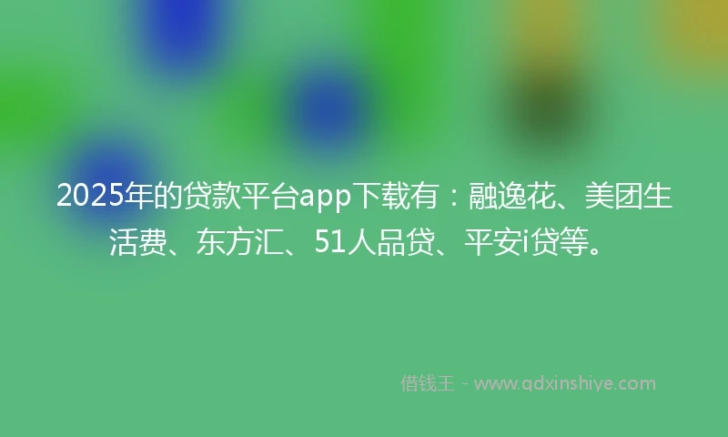 2025年的贷款平台app下载有：融逸花、美团生活费、东方汇、51人品贷、平安i贷等。