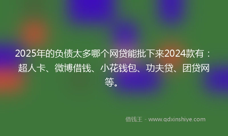 2025年的负债太多哪个网贷能批下来2024款有：超人卡、微博借钱、小花钱包、功夫贷、团贷网等。