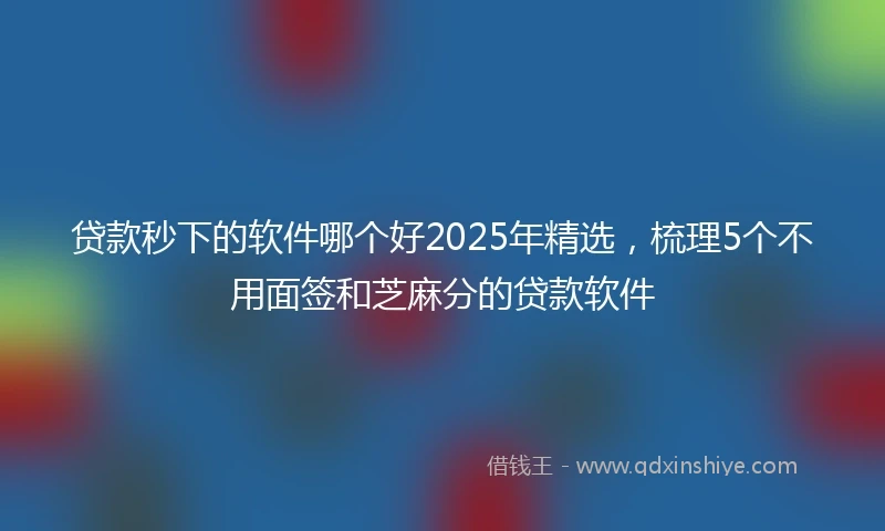 贷款秒下的软件哪个好2025年精选，梳理5个不用面签和芝麻分的贷款软件