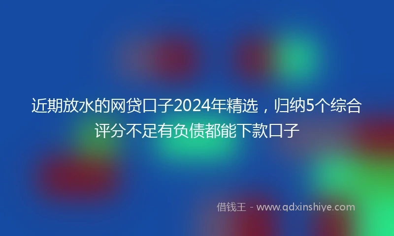 近期放水的网贷口子2024年精选，归纳5个综合评分不足有负债都能下款口子