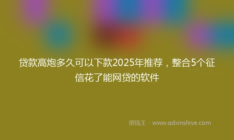 贷款高炮多久可以下款2025年推荐，整合5个征信花了能网贷的软件