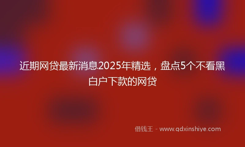 近期网贷最新消息2025年精选，盘点5个不看黑白户下款的网贷