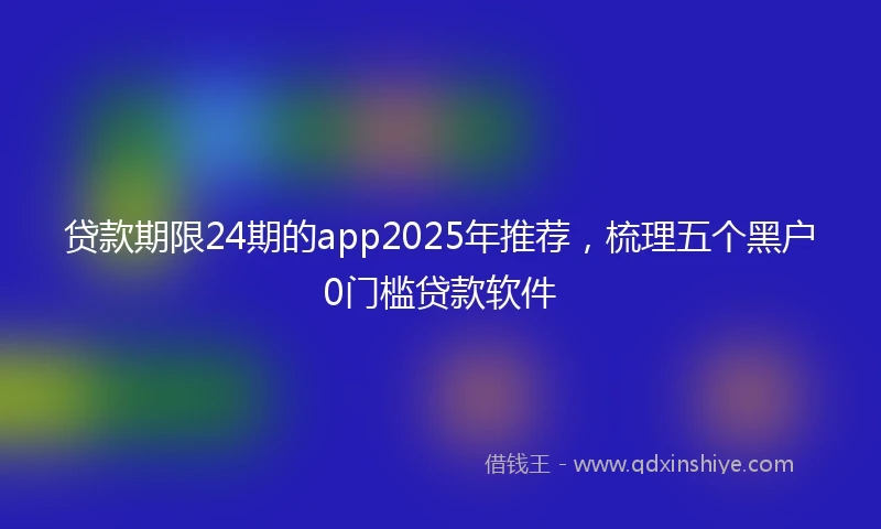 贷款期限24期的app2025年推荐，梳理五个黑户0门槛贷款软件