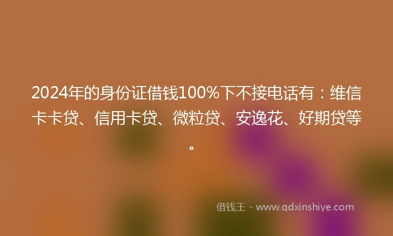 2024年的身份证借钱100%下不接电话有：维信卡卡贷、信用卡贷、微粒贷、安逸花、好期贷等。
