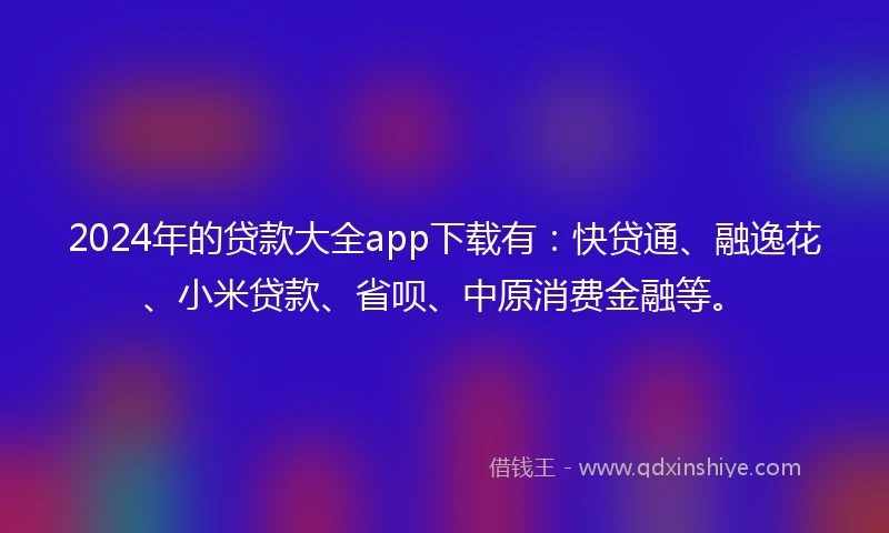 2024年的贷款大全app下载有：快贷通、融逸花、小米贷款、省呗、中原消费金融等。
