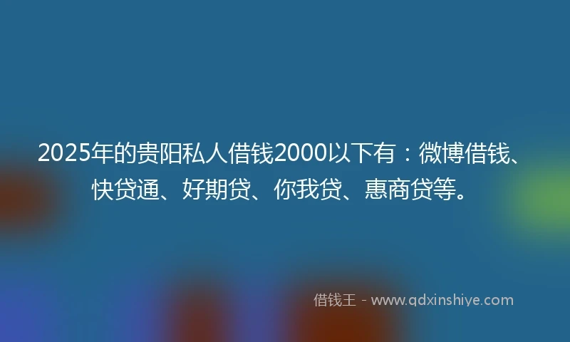 2025年的贵阳私人借钱2000以下有：微博借钱、快贷通、好期贷、你我贷、惠商贷等。