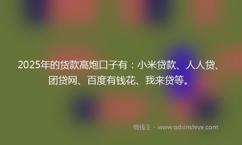 2025年的货款高炮口子有：小米贷款、人人贷、团贷网、百度有钱花、我来贷等。