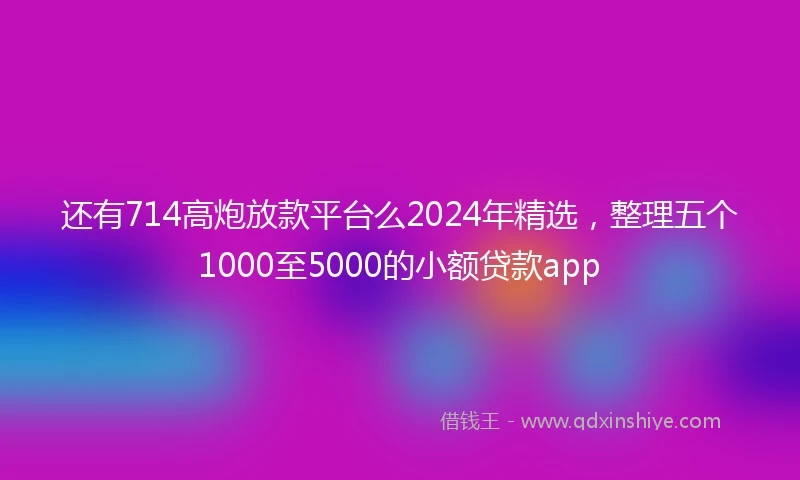 还有714高炮放款平台么2024年精选，整理五个1000至5000的小额贷款app
