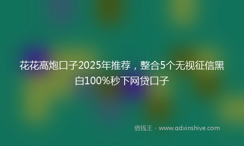 花花高炮口子2025年推荐，整合5个无视征信黑白100%秒下网贷口子
