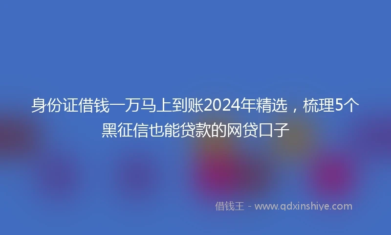身份证借钱一万马上到账2024年精选，梳理5个黑征信也能贷款的网贷口子
