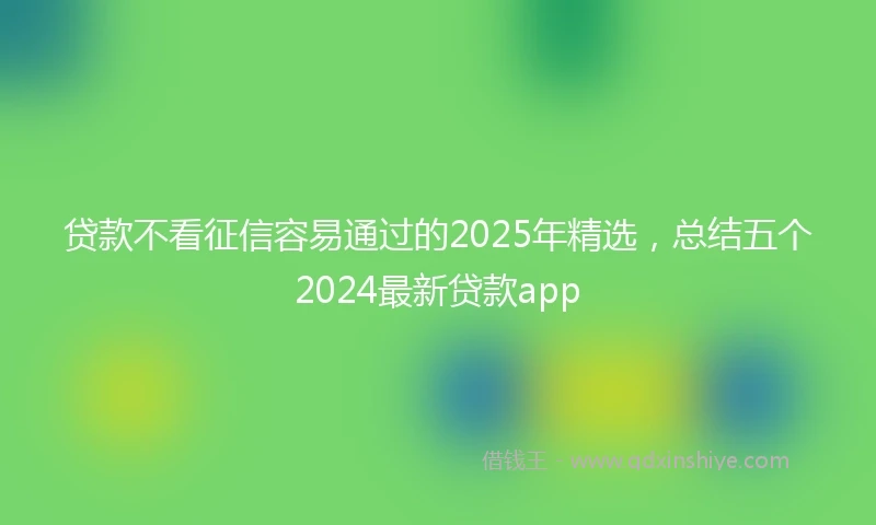 贷款不看征信容易通过的2025年精选，总结五个2024最新贷款app