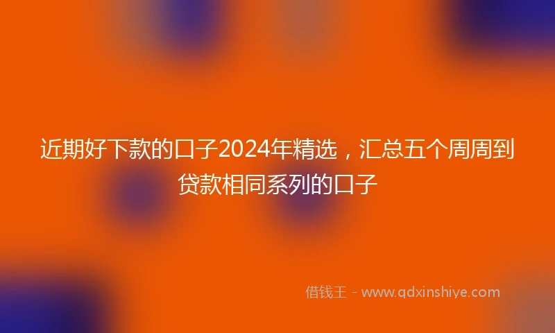 近期好下款的口子2024年精选，汇总五个周周到贷款相同系列的口子