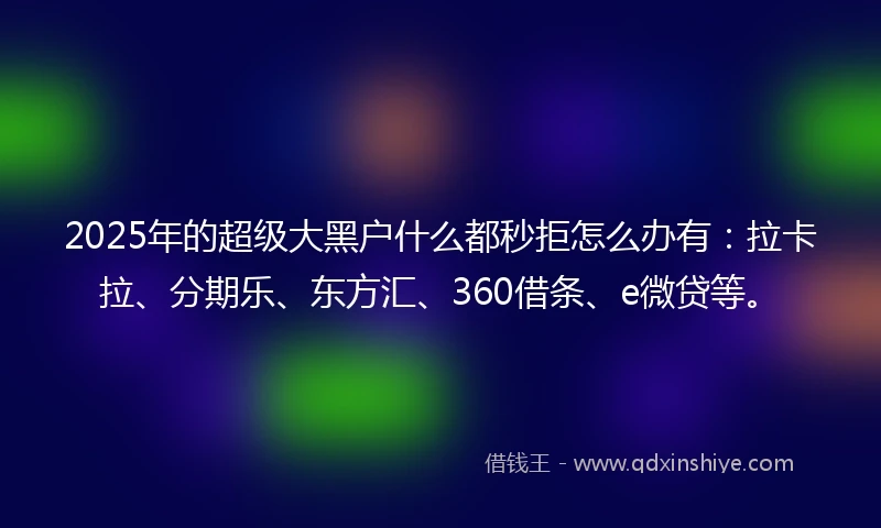 2025年的超级大黑户什么都秒拒怎么办有：拉卡拉、分期乐、东方汇、360借条、e微贷等。