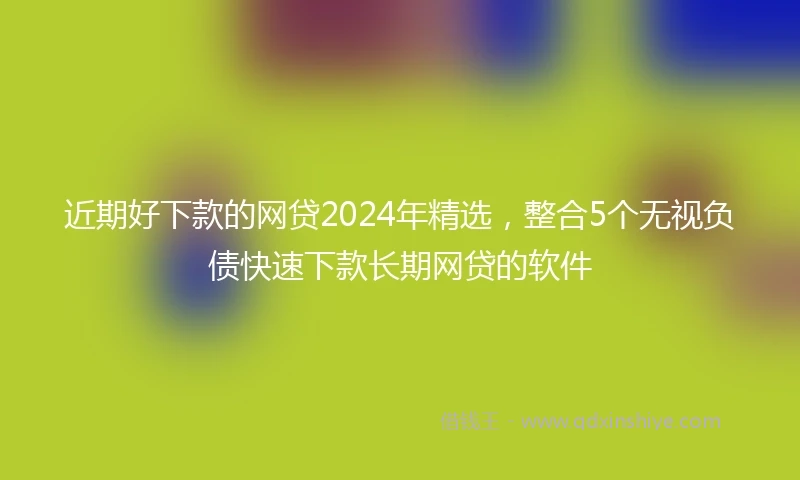 近期好下款的网贷2024年精选，整合5个无视负债快速下款长期网贷的软件