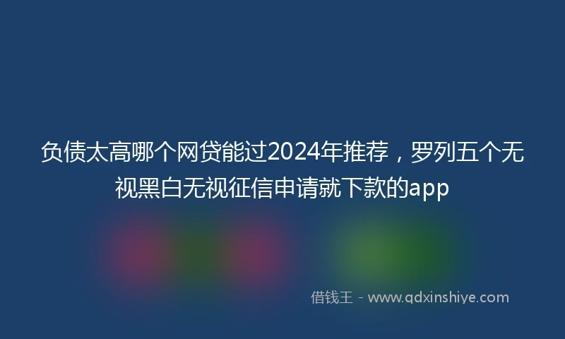 负债太高哪个网贷能过2024年推荐，罗列五个无视黑白无视征信申请就下款的app