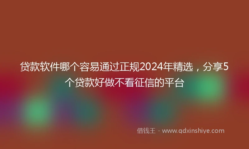 贷款软件哪个容易通过正规2024年精选，分享5个贷款好做不看征信的平台