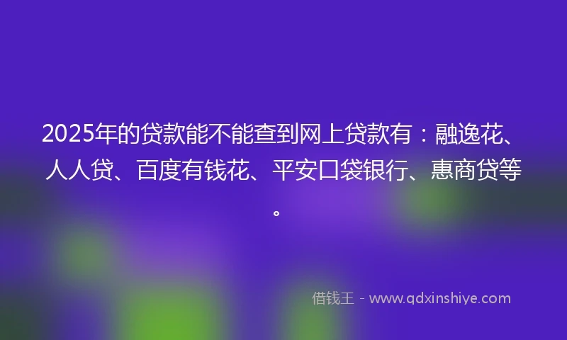 2025年的贷款能不能查到网上贷款有：融逸花、人人贷、百度有钱花、平安口袋银行、惠商贷等。