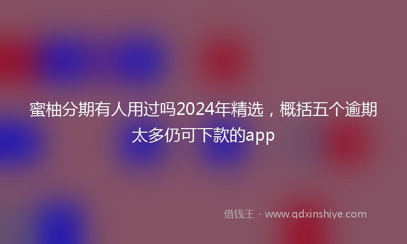 蜜柚分期有人用过吗2024年精选，概括五个逾期太多仍可下款的app