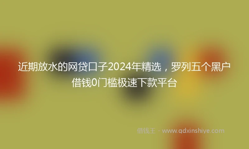 近期放水的网贷口子2024年精选，罗列五个黑户借钱0门槛极速下款平台