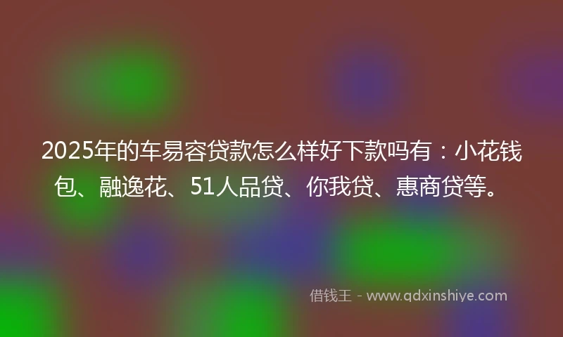 2025年的车易容贷款怎么样好下款吗有：小花钱包、融逸花、51人品贷、你我贷、惠商贷等。