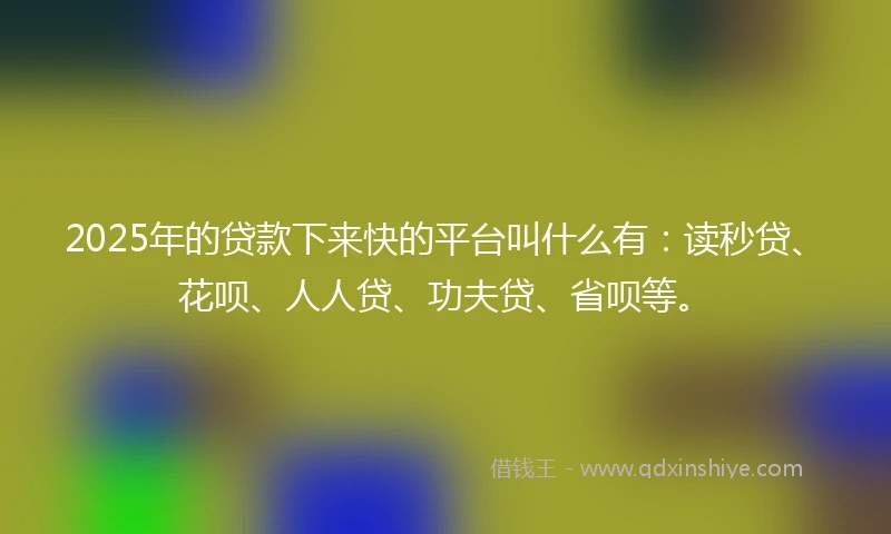 2025年的贷款下来快的平台叫什么有：读秒贷、花呗、人人贷、功夫贷、省呗等。