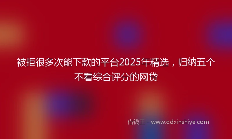 被拒很多次能下款的平台2025年精选，归纳五个不看综合评分的网贷