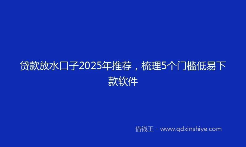 贷款放水口子2025年推荐，梳理5个门槛低易下款软件
