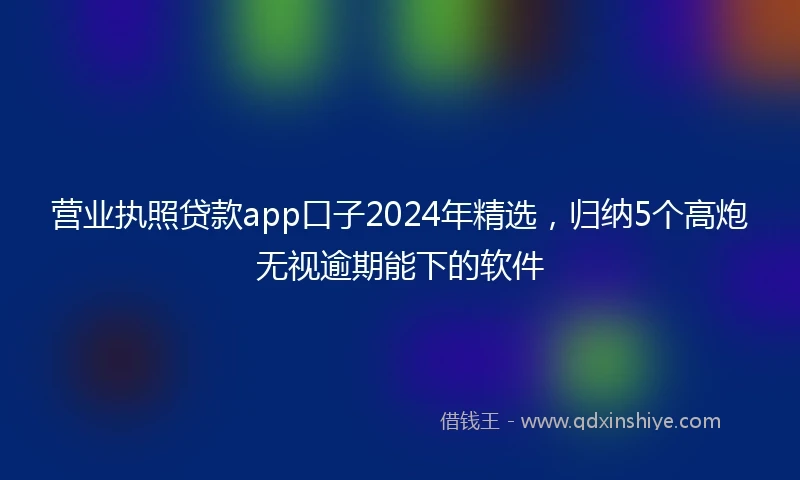 营业执照贷款app口子2024年精选，归纳5个高炮无视逾期能下的软件
