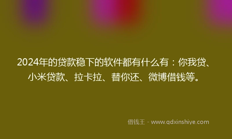 2024年的贷款稳下的软件都有什么有：你我贷、小米贷款、拉卡拉、替你还、微博借钱等。