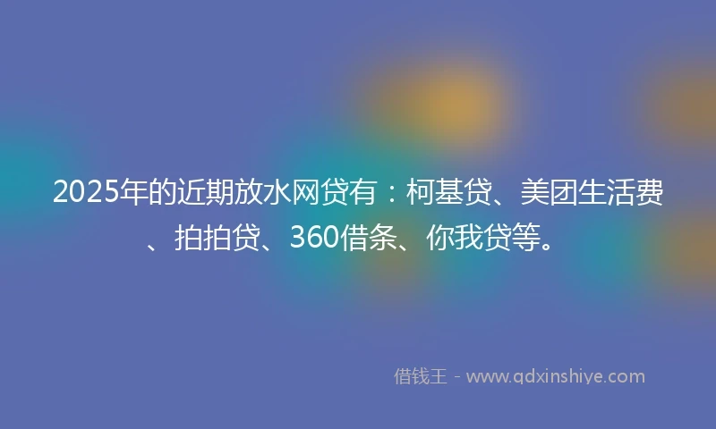 2025年的近期放水网贷有：柯基贷、美团生活费、拍拍贷、360借条、你我贷等。