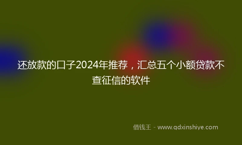 还放款的口子2024年推荐，汇总五个小额贷款不查征信的软件