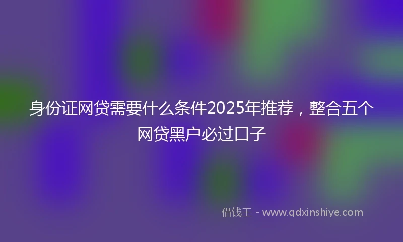身份证网贷需要什么条件2025年推荐，整合五个网贷黑户必过口子
