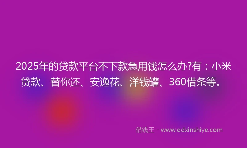 2025年的贷款平台不下款急用钱怎么办?有：小米贷款、替你还、安逸花、洋钱罐、360借条等。